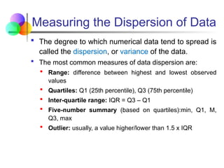 Measuring the Dispersion of Data
 The degree to which numerical data tend to spread is
called the dispersion, or variance of the data.
 The most common measures of data dispersion are:
 Range: difference between highest and lowest observed
values
 Quartiles: Q1 (25th percentile), Q3 (75th percentile)
 Inter-quartile range: IQR = Q3 – Q1
 Five-number summary (based on quartiles):min, Q1, M,
Q3, max
 Outlier: usually, a value higher/lower than 1.5 x IQR
 