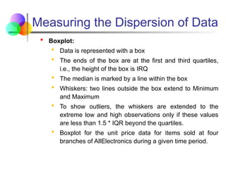 Measuring the Dispersion of Data
 Boxplot:
 Data is represented with a box
 The ends of the box are at the first and third quartiles,
i.e., the height of the box is IRQ
 The median is marked by a line within the box
 Whiskers: two lines outside the box extend to Minimum
and Maximum
 To show outliers, the whiskers are extended to the
extreme low and high observations only if these values
are less than 1.5 * IQR beyond the quartiles.
 Boxplot for the unit price data for items sold at four
branches of AllElectronics during a given time period.
 