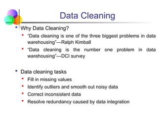 Data Cleaning
 Why Data Cleaning?
 “Data cleaning is one of the three biggest problems in data
warehousing”—Ralph Kimball
 “Data cleaning is the number one problem in data
warehousing”—DCI survey
 Data cleaning tasks
 Fill in missing values
 Identify outliers and smooth out noisy data
 Correct inconsistent data
 Resolve redundancy caused by data integration
 