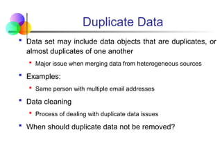 Duplicate Data
 Data set may include data objects that are duplicates, or
almost duplicates of one another
 Major issue when merging data from heterogeneous sources
 Examples:
 Same person with multiple email addresses
 Data cleaning
 Process of dealing with duplicate data issues
 When should duplicate data not be removed?
 