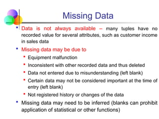 Missing Data
 Data is not always available – many tuples have no
recorded value for several attributes, such as customer income
in sales data
 Missing data may be due to
 Equipment malfunction
 Inconsistent with other recorded data and thus deleted
 Data not entered due to misunderstanding (left blank)
 Certain data may not be considered important at the time of
entry (left blank)
 Not registered history or changes of the data
 Missing data may need to be inferred (blanks can prohibit
application of statistical or other functions)
 