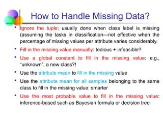 How to Handle Missing Data?
 Ignore the tuple: usually done when class label is missing
(assuming the tasks in classification—not effective when the
percentage of missing values per attribute varies considerably.
 Fill in the missing value manually: tedious + infeasible?
 Use a global constant to fill in the missing value: e.g.,
“unknown”, a new class?!
 Use the attribute mean to fill in the missing value
 Use the attribute mean for all samples belonging to the same
class to fill in the missing value: smarter
 Use the most probable value to fill in the missing value:
inference-based such as Bayesian formula or decision tree
 