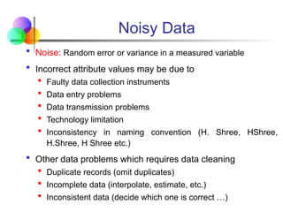 Noisy Data
 Noise: Random error or variance in a measured variable
 Incorrect attribute values may be due to
 Faulty data collection instruments
 Data entry problems
 Data transmission problems
 Technology limitation
 Inconsistency in naming convention (H. Shree, HShree,
H.Shree, H Shree etc.)
 Other data problems which requires data cleaning
 Duplicate records (omit duplicates)
 Incomplete data (interpolate, estimate, etc.)
 Inconsistent data (decide which one is correct …)
 