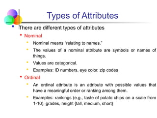 Types of Attributes
 There are different types of attributes
 Nominal
 Nominal means “relating to names.”
 The values of a nominal attribute are symbols or names of
things.
 Values are categorical.
 Examples: ID numbers, eye color, zip codes
 Ordinal
 An ordinal attribute is an attribute with possible values that
have a meaningful order or ranking among them.
 Examples: rankings (e.g., taste of potato chips on a scale from
1-10), grades, height {tall, medium, short}
 