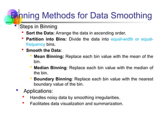  Steps in Binning
 Sort the Data: Arrange the data in ascending order.
 Partition into Bins: Divide the data into equal-width or equal-
frequency bins.
 Smooth the Data:
 Mean Binning: Replace each bin value with the mean of the
bin.
 Median Binning: Replace each bin value with the median of
the bin.
 Boundary Binning: Replace each bin value with the nearest
boundary value of the bin.
 Applications:
 Handles noisy data by smoothing irregularities.
 Facilitates data visualization and summarization.
Binning Methods for Data Smoothing
 