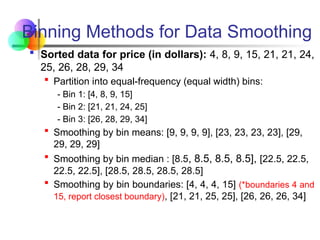 Binning Methods for Data Smoothing
 Sorted data for price (in dollars): 4, 8, 9, 15, 21, 21, 24,
25, 26, 28, 29, 34
 Partition into equal-frequency (equal width) bins:
- Bin 1: [4, 8, 9, 15]
- Bin 2: [21, 21, 24, 25]
- Bin 3: [26, 28, 29, 34]
 Smoothing by bin means: [9, 9, 9, 9], [23, 23, 23, 23], [29,
29, 29, 29]
 Smoothing by bin median : [8.5, 8.5, 8.5, 8.5], [22.5, 22.5,
22.5, 22.5], [28.5, 28.5, 28.5, 28.5]
 Smoothing by bin boundaries: [4, 4, 4, 15] (*boundaries 4 and
15, report closest boundary), [21, 21, 25, 25], [26, 26, 26, 34]
 