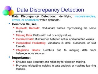 Data Discrepancy Detection
 Data Discrepancy Detection: Identifying inconsistencies,
errors, or anomalies within datasets.
 Common Causes:
 Duplicate Records: Redundant entries representing the same
entity.
 Missing Data: Fields with null or empty values.
 Incorrect Data: Mismatches between actual and recorded values.
 Inconsistent Formatting: Variations in date, numerical, or text
formats.
 Integration Issues: Conflicts due to merging data from
heterogeneous sources.
 Importance:
 Ensures data accuracy and reliability for decision-making.
 Prevents misleading insights in data analysis or machine learning
models.
 