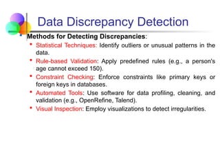 Data Discrepancy Detection
 Methods for Detecting Discrepancies:
 Statistical Techniques: Identify outliers or unusual patterns in the
data.
 Rule-based Validation: Apply predefined rules (e.g., a person's
age cannot exceed 150).
 Constraint Checking: Enforce constraints like primary keys or
foreign keys in databases.
 Automated Tools: Use software for data profiling, cleaning, and
validation (e.g., OpenRefine, Talend).
 Visual Inspection: Employ visualizations to detect irregularities.
 