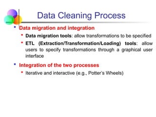 Data Cleaning Process
 Data migration and integration
 Data migration tools: allow transformations to be specified
 ETL (Extraction/Transformation/Loading) tools: allow
users to specify transformations through a graphical user
interface
 Integration of the two processes
 Iterative and interactive (e.g., Potter’s Wheels)
 