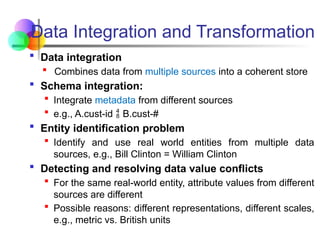 Data Integration and Transformation
 Data integration
 Combines data from multiple sources into a coherent store
 Schema integration:
 Integrate metadata from different sources
 e.g., A.cust-id B.cust-#

 Entity identification problem
 Identify and use real world entities from multiple data
sources, e.g., Bill Clinton = William Clinton
 Detecting and resolving data value conflicts
 For the same real-world entity, attribute values from different
sources are different
 Possible reasons: different representations, different scales,
e.g., metric vs. British units
 