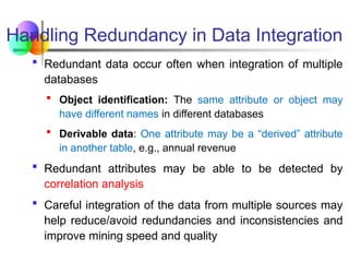 Handling Redundancy in Data Integration
 Redundant data occur often when integration of multiple
databases
 Object identification: The same attribute or object may
have different names in different databases
 Derivable data: One attribute may be a “derived” attribute
in another table, e.g., annual revenue
 Redundant attributes may be able to be detected by
correlation analysis
 Careful integration of the data from multiple sources may
help reduce/avoid redundancies and inconsistencies and
improve mining speed and quality
 