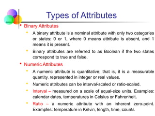 Types of Attributes
 Binary Attributes
 A binary attribute is a nominal attribute with only two categories
or states: 0 or 1, where 0 means attribute is absent, and 1
means it is present.
 Binary attributes are referred to as Boolean if the two states
correspond to true and false.
 Numeric Attributes
 A numeric attribute is quantitative; that is, it is a measurable
quantity, represented in integer or real values.
 Numeric attributes can be interval-scaled or ratio-scaled.
 Interval – measured on a scale of equal-size units. Examples:
calendar dates, temperatures in Celsius or Fahrenheit.
 Ratio – a numeric attribute with an inherent zero-point.
Examples: temperature in Kelvin, length, time, counts
 