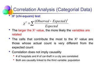 Correlation Analysis (Categorial Data)
 Χ2
(chi-square) test
 The larger the Χ2
value, the more likely the variables are
related
 The cells that contribute the most to the Χ2
value are
those whose actual count is very different from the
expected count
 Correlation does not imply causality
 # of hospitals and # of car-theft in a city are correlated
 Both are causally linked to the third variable: population



Expected
Expected
Observed 2
2 )
(

 