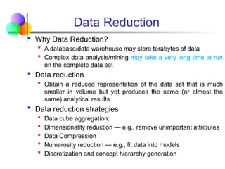  Why Data Reduction?
 A database/data warehouse may store terabytes of data
 Complex data analysis/mining may take a very long time to run
on the complete data set
 Data reduction
 Obtain a reduced representation of the data set that is much
smaller in volume but yet produces the same (or almost the
same) analytical results
 Data reduction strategies
 Data cube aggregation:
 Dimensionality reduction — e.g., remove unimportant attributes
 Data Compression
 Numerosity reduction — e.g., fit data into models
 Discretization and concept hierarchy generation
Data Reduction
 