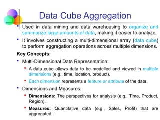  Used in data mining and data warehousing to organize and
summarize large amounts of data, making it easier to analyze.
 It involves constructing a multi-dimensional array (data cube)
to perform aggregation operations across multiple dimensions.
Key Concepts:
 Multi-Dimensional Data Representation:
 A data cube allows data to be modelled and viewed in multiple
dimensions (e.g., time, location, product).
 Each dimension represents a feature or attribute of the data.
 Dimensions and Measures:
 Dimensions: The perspectives for analysis (e.g., Time, Product,
Region).
 Measures: Quantitative data (e.g., Sales, Profit) that are
aggregated.
Data Cube Aggregation
 