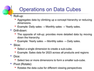  Roll-up:
 Aggregates data by climbing up a concept hierarchy or reducing
dimensions.
 Example: Daily sales → Monthly sales → Yearly sales.
 Drill-down:
 The opposite of roll-up; provides more detailed data by moving
down the hierarchy.
 Example: Yearly sales → Monthly sales → Daily sales.
 Slice:
 Select a single dimension to create a sub-cube.
 Example: Sales data for 2023 across all products and regions
 Dice:
 Select two or more dimensions to form a smaller sub-cube.
 Pivot (Rotate):
 Rotates the data cube for different viewing perspectives.
Operations on Data Cubes
 