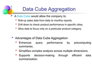 A Data Cube would allow the company to:
 Roll-up sales data from daily to monthly reports.
 Drill down to check product performance in specific cities.
 Slice data to focus only on a particular product category.
 Advantages of Data Cube Aggregation:
 Enhances query performance by precomputing
summaries.
 Simplifies complex analysis across multiple dimensions.
 Supports decision-making through efficient data
summarization.
Data Cube Aggregation
 