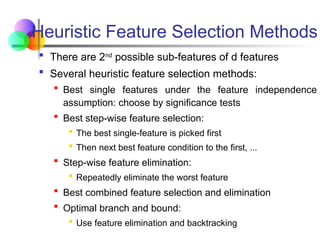  There are 2nd
possible sub-features of d features
 Several heuristic feature selection methods:
 Best single features under the feature independence
assumption: choose by significance tests
 Best step-wise feature selection:
 The best single-feature is picked first
 Then next best feature condition to the first, ...
 Step-wise feature elimination:
 Repeatedly eliminate the worst feature
 Best combined feature selection and elimination
 Optimal branch and bound:
 Use feature elimination and backtracking
Heuristic Feature Selection Methods
 