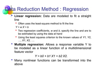  Linear regression: Data are modeled to fit a straight
line
 Often uses the least-square method to fit the line
Y = w X + b
 Two regression coefficients, w and b, specify the line and are to
be estimated by using the data at hand
 Using the least squares criterion to the known values of Y1, Y2,
…, X1, X2, ….
 Multiple regression: Allows a response variable Y to
be modeled as a linear function of a multidimensional
feature vector
Y = b0 + b1 X1 + b2 X2.
 Many nonlinear functions can be transformed into the
above
Data Reduction Method : Regression
 