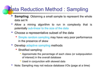 Sampling: Obtaining a small sample to represent the whole
data set N
 Allow a mining algorithm to run in complexity that is
potentially sub-linear to the size of the data
 Choose a representative subset of the data
 Simple random sampling may have very poor performance
in the presence of skew
 Develop adaptive sampling methods
 Stratified sampling:
 Approximate the percentage of each class (or subpopulation
of interest) in the overall database
 Used in conjunction with skewed data
 Note: Sampling may not reduce database I/Os (page at a time)
Data Reduction Method : Sampling
 