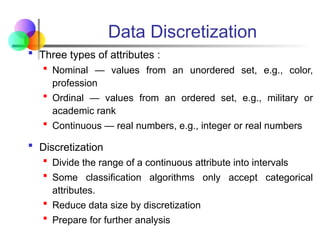Data Discretization
 Three types of attributes :
 Nominal — values from an unordered set, e.g., color,
profession
 Ordinal — values from an ordered set, e.g., military or
academic rank
 Continuous — real numbers, e.g., integer or real numbers
 Discretization
 Divide the range of a continuous attribute into intervals
 Some classification algorithms only accept categorical
attributes.
 Reduce data size by discretization
 Prepare for further analysis
 