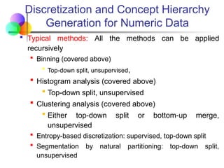 Discretization and Concept Hierarchy
Generation for Numeric Data
 Typical methods: All the methods can be applied
recursively
 Binning (covered above)
 Top-down split, unsupervised,
 Histogram analysis (covered above)
 Top-down split, unsupervised
 Clustering analysis (covered above)
 Either top-down split or bottom-up merge,
unsupervised
 Entropy-based discretization: supervised, top-down split
 Segmentation by natural partitioning: top-down split,
unsupervised
 