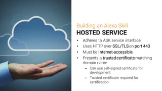 Building an Alexa Skill
HOSTED SERVICE
• Adheres to ASK service interface
• Uses HTTP over SSL/TLS on port 443
• Must be Internet-accessible
• Presents a trustedcertificate matching
domain name
– Can use self-signed certificate for
development
– Trusted certificate required for
certification
 