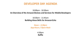 10:00am - 10:30am
An Overview of the AmazonDevices and Services for Mobile Developers
10:30am - 11:45am
Building Alexa Skills for AmazonEcho
Noon – 4:30pm
App Hours / Open Hack
4:30pm
Raffle
DEVELOPER DAY AGENDA
 