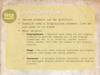 EaselJS Overview
•   Canvas element can be difficult
•   EaselJS adds a DisplayList element like we
    are used to in Flash
•   Main Objects
    •   DisplayObject : Abstract base class for all display
        elements in EaselJS. Exposes all of the display
        properties (ex. x, y, rotation, scaleX, scaleY,
        alpha, shadow, etc) that are common to all display
        objects.

    •   Stage : The root level display container for display
        elements that wraps the Canvas element.

    •   Container : A nestable display container, which lets
        you aggregate display objects and manipulate them as
        a group.
 