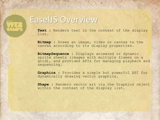 EaselJS Overview
 Text : Renders text in the context of the display
 list.

 Bitmap : Draws an image, video or canvas to the
 canvas according to its display properties.

 BitmapSequence : Displays animated or dynamic
 sprite sheets (images with multiple frames on a
 grid), and provides APIs for managing playback and
 sequencing.

 Graphics : Provides a simple but powerful API for
 dynamically drawing vector graphics.

 Shape : Renders vector art via the Graphics object
 within the context of the display list.
 