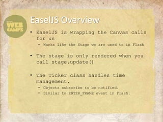 EaselJS Overview
• EaselJS is wrapping the Canvas calls
  for us
  • Works like the Stage we are used to in Flash


• The stage is only rendered when you
  call stage.update()

• The Ticker class handles time
  management.
  • Objects subscribe to be notified.
  • Similar to ENTER_FRAME event in Flash.
 