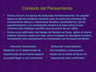 Contexto del Pensamiento 
• Hume vivió en una época de profundas transformaciones. En aquella 
época la ciencia moderna naciente puso en duda los cimientos del 
conocimiento clásico y meramente teorético (racionalismo). Era la 
experimentación y la constatación empírica la base sobre la que 
cimentar todo hallazgo científico que se precie de ser válido. 
• Hume como admirador del trabajo de Newton en física, aplicó el mismo 
método inductivo usado por este, para investigar la naturaleza humana, 
rechazando todo presupuesto no contrastado con la experimentación. 
• Inducción (empiristas) Deducción (racionalistas) 
Mediante un nº determinado de Una hipótesis o presupuesto 
experiencias de la misma especie, nacido de la mente se lleva a la 
yo puedo llegar a una conclusión experiencia para confirmarlo. 
 