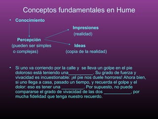 Conceptos fundamentales en Hume 
• Conocimiento 
Impresiones 
(realidad) 
Percepción 
(pueden ser simples Ideas 
o complejas) (copia de la realidad) 
• Si uno va corriendo por la calle y se lleva un golpe en el pie 
doloroso está teniendo una__________. Su grado de fuerza y 
vivacidad es incuestionable: ¡el pie nos duele horrores! Ahora bien, 
si uno llega a casa, pasado un tiempo, y recuerda el golpe y el 
dolor: eso es tener una _________. Por supuesto, no puede 
compararse el grado de vivacidad de las dos ___________, por 
mucha fidelidad que tenga nuestro recuerdo. 
 