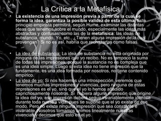 La Crítica a la Metafísica 
• La existencia de una impresión previa a partir de la cual se 
forma la idea, garantiza la posible validez de esta última. Este 
principio empirista permitirá, según Hume, examinar las distintas 
ideas que tenemos sobre el mundo, especialmente las ideas más 
abstractas y confusas, como las de la metafísica: las ideas de 
substancia, mundo, Yo, etc., ¿Tienen alguna impresión de la cual 
provengan? Si no es así, habría que rechazarlas como falsas. 
• La idea de substancia: La idea de substancia no está originada por 
ninguna de las impresiones que yo recibo. No es tampoco la suma 
de todas las impresiones, porque la sustancia no es compleja que 
es una idea simple. Luego si esta idea no tiene impresión que la 
fundamente, es una idea formada por nosotros, no tiene contenido 
empírico. 
• La idea de yo: Si nos hacemos una introspección, veremos que 
tenemos muchas impresiones y vivencias, pero ninguna de estas 
impresiones es el yo, sino que el yo lo hemos añadido 
caprichosamente nosotros. Si hubiera alguna impresión que origine 
la idea del yo, esa impresión deberá seguir invariablemente idéntica 
durante toda nuestra vida, pues se supone que el yo existe de ese 
modo. Pero no existe ninguna impresión que sea constante e 
invariable. Nosotros tomamos unimos linealmente nuestras 
vivencias y decimos que esto es el yo. 
 