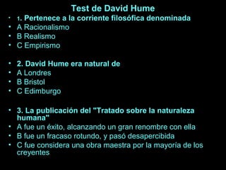 Test de David Hume 
• 1. Pertenece a la corriente filosófica denominada 
• A Racionalismo 
• B Realismo 
• C Empirismo 
• 2. David Hume era natural de 
• A Londres 
• B Bristol 
• C Edimburgo 
• 3. La publicación del "Tratado sobre la naturaleza 
humana" 
• A fue un éxito, alcanzando un gran renombre con ella 
• B fue un fracaso rotundo, y pasó desapercibida 
• C fue considera una obra maestra por la mayoría de los 
creyentes 
 