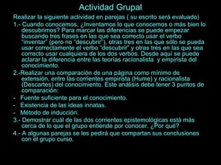 Actividad Grupal 
Realizar la siguiente actividad en parejas ( su escrito será evaluado) 
1.- Cuando conocemos, ¿Inventamos lo que conocemos o más bien lo 
descubrimos? Para marcar las diferencias se puede empezar 
buscando tres frases en las que sea correcto usar el verbo 
“inventar” (pero no “descubrir”), otras tres en las que sólo se pueda 
usar correctamente el verbo “descubrir” y otras tres en las que sea 
correcto usar cualquiera de los dos verbos. Desde aquí se puede 
aclarar la diferencia entre las teorías racionalista y empirista del 
conocimiento. 
2.-Realizar una comparación de una página como mínimo de 
extensión, entre las corrientes empirista (Hume) y racionalista 
(Descartes) del conocimiento. Este análisis debe tener 3 puntos de 
comparación: 
- Fuente suficiente para el conocimiento. 
- Existencia de las ideas innatas. 
- Método de inducción. 
3.- Demostrar cuál de las dos corrientes epistemológicas está más 
cerca de lo que el grupo entiende por conocer. ¿Por qué? 
4.- A algunas parejas se les pedirá que compartan sus conclusiones 
con el grupo curso. 
 