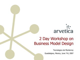 2 Day Workshop on Business Model Design Tecnologico de Monterrey Guadalajara, Mexico, June 7-8, 2007 