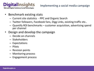 Implementing a social media campaign Benchmark existing stats Current site statistics  - PPC and Organic Search  Twitter followers, Facebook fans, Digg Links, existing traffic etc.. Quantify ROI benchmarks – customer acquisition, advertising spend per channel Design and develop the campaign Decide on channels Stakeholders  Expectations Pilots Revision points Monitoring process Engagement process 