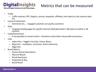 Metrics that can be measured Traffic Traffic volumes, PPC, Organic, sources, keywords, affiliates, time spent on site, bounce rates etc.. Levels of Interaction Comments etc… - engaged customers are quality customers Sales Targeted Landing pages for specific channels (Dell generated 1.5M sales on twitter in 18 months) Leads/Conversions If not possible to convert online – therefore create other mesaurable conversions Links Video links – Tagged: YouTube, Vimeo, Blip.tv Blog Links – trackbacks, comments, direct references Digg Links Brand Metrics  Positive Brand Associations Word of Mouth Brand Awareness Propensity to Buy Brand Recall  