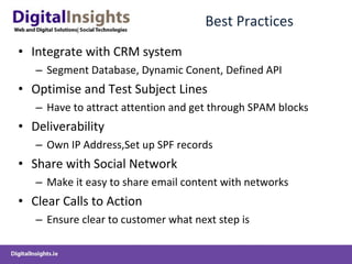 Best Practices Integrate with CRM system Segment Database, Dynamic Conent, Defined API  Optimise and Test Subject Lines Have to attract attention and get through SPAM blocks Deliverability  Own IP Address,Set up SPF records Share with Social Network Make it easy to share email content with networks Clear Calls to Action Ensure clear to customer what next step is 