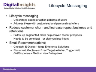 Lifecycle Messaging Lifecycle messaging Understand spend or action patterns of users Address these with customised and personalised offers Reduce customer churn and increase repeat business and retentions Follow up segmented mails help convert recent prospects Needs to be done fast – or else you lose intent Email Recommendations: Cheetah, E-Dialog – large Enterprise Solutions Stormpost, Goolara or ExactTarget aWeber ,  Triggermail ,  GetResponse – Medium size Enterprises  