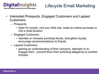 Lifecycle Email Marketing Interested Prospects, Engaged Customers and Lapsed Customers Prospects,  Optin for emails,  visit your Web site, make an online purchase or visit a retail location. Engaged Customers  maintain or increas e  purchase levels, strengthen loyalty, encourag e  recommendations to friends  Lapsed Customers,  gaining an understanding of their concerns, attempts to re-engage them  ,  prevent them from switching allegiance to another compan 