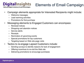 Elements of Email Campaign Campaign elements appropriate for Interested Recipients might include: Welcome messages  Lead warming activities  Promotions for first purchase  Messaging elements to Engaged Customers can encompass: Renewal notices  Shopping cart abandon notices  Service alerts  Receipts  Reminders of upcoming events  Special promotions for top customers  Targeting based on Web site page visits  Tactics to re-engage Lapsed Customers include: Sending surveys to identify reasons for lack of engagement  Offering incentives to re-visit the Web site  Delivering promotions to encourage purchases  