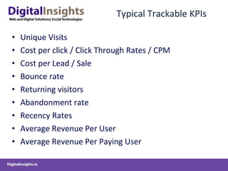 Typical Trackable KPIs Unique Visits Cost per click / Click Through Rates / CPM Cost per Lead / Sale Bounce rate Returning visitors Abandonment rate Recency Rates Average Revenue Per User Average Revenue Per Paying User 