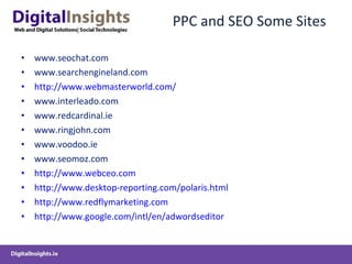PPC and SEO Some Sites www.seochat.com www.searchengineland.com http://www.webmasterworld.com/ www.interleado.com www.redcardinal.ie www.ringjohn.com www.voodoo.ie www.seomoz.com http://www.webceo.com http://www.desktop-reporting.com/polaris.html http://www.redflymarketing.com http://www.google.com/intl/en/adwordseditor 