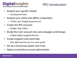 PPC Introduction Analyse your specific market Use Keyword Tools Analyse your online and offline competitors Trellian.com, Google keywords tool Create the PPC accounts Google, Bing, Yahoo Divide the main account into sub campaigns and Groups Enables highly targetted Ad Cam Create Longtail multi-word bids Over 60% searches use 3 or more words Set up a Conversion points and Track Adjust constantly to ensure optimisation 