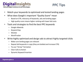 PPC Tips Match your keywords to optimised and tested landing pages  What does Google's important "Quality Score” mean Based on CTR, relevancy of keywords, ads and landing pages High quality score means higher ranking with lower bid costs Tools and strategies to find the best PPC keywords Google Adwords Keyword Spy Wordze WordTracker Write highly optimised and design ads to attract highly targeted clicks Make sure landing pages are relevant Repeat bid keywords in copy (they are bolded and increase CTR) Try out “Arrow” formation Clear Calls to Action Dynamic Keyword Insertion 