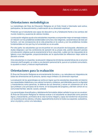 ÁREAS CURRICULARES
Orientaciones metodológicas
La metodología del Área de Educación Religiosa en el Ciclo Inicial e Intermedio será activa,
participativa, de descubrimiento y reafirmación de su dimensión espiritual.
Pretende que el estudiante sea capaz de descubrir su fe y fortalecerla frente a los cambios del
mundo moderno y ausencia de valores morales.
La educación religiosa ayuda a los estudiantes creyentes a comprender mejor el mensaje cristiano
en relación con los problemas existenciales comunes a las religiones, característicos de todo ser
humano, con las concepciones de la vida presentes en la cultura y con los problemas morales
fundamentales en los que hoy la humanidad se ve envuelta.
Por otra parte, los estudiantes que se encuentran en una situación de búsqueda, afectados por
dudas religiosas o por las condiciones de opresión de su propia vida, podrán descubrir gracias
a la educación religiosa qué es exactamente la fe en Jesucristo, cuáles son las respuestas de la
Iglesia a sus interrogantes, proporcionándoles así la oportunidad de reflexionar mejor sobre la
decisión a tomar.
A los estudiantes no creyentes, la educación religiosa les brinda las características de un anuncio
misionero del Evangelio, en orden a una decisión personal de fe, que en un contexto comunitario,
lo ayudará a crecer y madurar espiritualmente.
Orientaciones para la evaluación
El Área de Educación Religiosa es eminentemente formativa, y su naturaleza es integradora de
todas las dimensiones de la persona, dando mayor énfasis a la dimensión espiritual.
La evaluación de los aprendizajes se centra en lograr que los estudiantes desarrollen al máximo
sus capacidades intelectivas y sus valores humanos y cristianos, permitiéndoles asumir su dignidad
y trascendencia como personas, la defensa de sus derechos y actuar en coherencia con la fe
que profesan y los principios de la misma, en la búsqueda del progreso y del bien común en su
comunidad familiar, laboral, social y eclesial.
Los aprendizajes diversificados y debidamente formulados deben señalar lo que se va a evaluar.
Al Área de Educación Religiosa le interesa evaluar si el estudiante se desarrolla como persona
digna y trascendente, promotora de la vida humana integral y capaz de transformar situaciones
con la práctica de los valores y virtudes, especialmente el amor en todos sus aspectos: autoestima,
amor al prójimo y amor a la naturaleza.
Ministerio de Educación 97
 