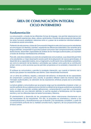ÁREAS CURRICULARES
ÁREA DE COMUNICACIÓN INTEGRAL
CICLO INTERMEDIO
Fundamentación
La comunicación, a través de las diferentes formas de lenguaje, nos permite relacionarnos con
otros, compartir experiencias, ideas, valores, sentimientos.Através de este proceso de intercambio
los seres humanos establecen relaciones entre sí y pasan de la existencia individual aislada a
la existencia social comunitaria.
Partiendo de esta premisa, el área de Comunicación Integral en este ciclo busca que los estudiantes
se comuniquen con libertad y claridad, respetando las diferencias dialectales o las variantes de la
lengua estándar; comprendan lo que otros quieren comunicar; lean comprensivamente y escriban
textos breves; desarrollen capacidades de análisis de los mensajes audiovisuales y se expresen
a través de diversas manifestaciones artísticas.
Para ello, esta área establece una serie de competencias comunicativas, cuyo desarrollo permitirá
a los estudiantes un mejor desempeño social a partir de la adquisición de nuevos aprendizajes, el
desarrollo de su capacidad creativa, de su imaginación y la afirmación de su identidad y autoestima,
así como la valoración de las labores o actividades que realizan como parte de su contribución
al bien común y como acciones que les permiten proyectarse en la sociedad y trascender en el
tiempo.
El enfoque es comunicativo y permite la constante interacción, aun cuando el dominio oral o
escrito que posean los estudiantes sea distinto. Esta interactividad favorecerá
-en un clima de confianza, respeto y valoración del esfuerzo- el desarrollo de las capacidades
de comprensión y producción oral y escrita, la paulatina reflexión sobre los diversos tipos de
mensajes audiovisuales y la valoración de las expresiones artísticas propias de la comunidad,
región o nación.
La lectura global y comunicativa que se propone exige que los estudiantes empiecen a leer y a
escribir partiendo de sus saberes previos (donde la oralidad de las lenguas autóctonas se presenta
como un rasgo que permite variadas aplicaciones), comprendiendo lo que leen y produciendo
textos escritos con una intención definida, lo cual les ayudará a familiarizarse con los signos
escritos y con los diferentes tipos de textos funcionales y literarios.
El planteamiento y desarrollo de las competencias deben relacionarse directamente con
las necesidades de los estudiantes. Por ello, la propuesta es orientadora y abierta a las
contextualizaciones y diversificaciones que el docente y los estudiantes consideren, a partir de
un conocimiento profundo de su realidad concreta local y regional y de sus proyecciones para
el futuro común.
Ministerio de Educación 99
 