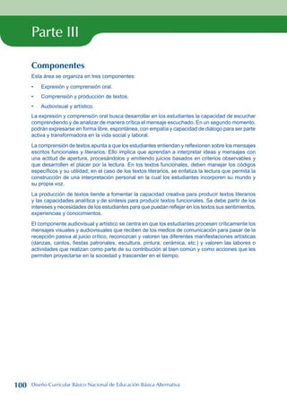 Parte III
Componentes
Esta área se organiza en tres componentes:
Expresión y comprensión oral.
Comprensión y producción de textos.
Audiovisual y artístico.
La expresión y comprensión oral busca desarrollar en los estudiantes la capacidad de escuchar
comprendiendo y de analizar de manera crítica el mensaje escuchado. En un segundo momento,
podrán expresarse en forma libre, espontánea, con empatía y capacidad de diálogo para ser parte
activa y transformadora en la vida social y laboral.
La comprensión de textos apunta a que los estudiantes entiendan y reflexionen sobre los mensajes
escritos funcionales y literarios. Ello implica que aprendan a interpretar ideas y mensajes con
una actitud de apertura, procesándolos y emitiendo juicios basados en criterios observables y
que desarrollen el placer por la lectura. En los textos funcionales, deben manejar los códigos
específicos y su utilidad; en el caso de los textos literarios, se enfatiza la lectura que permita la
construcción de una interpretación personal en la cual los estudiantes incorporen su mundo y
su propia voz.
La producción de textos tiende a fomentar la capacidad creativa para producir textos literarios
y las capacidades analítica y de síntesis para producir textos funcionales. Se debe partir de los
intereses y necesidades de los estudiantes para que puedan reflejar en los textos sus sentimientos,
experiencias y conocimientos.
El componente audiovisual y artístico se centra en que los estudiantes procesen críticamente los
mensajes visuales y audiovisuales que reciben de los medios de comunicación para pasar de la
recepción pasiva al juicio crítico, reconozcan y valoren las diferentes manifestaciones artísticas
(danzas, cantos, fiestas patronales, escultura, pintura, cerámica, etc.) y valoren las labores o
actividades que realizan como parte de su contribución al bien común y como acciones que les
permiten proyectarse en la sociedad y trascender en el tiempo.
•
•
•
100 Diseño Curricular Básico Nacional de Educación Básica Alternativa
 